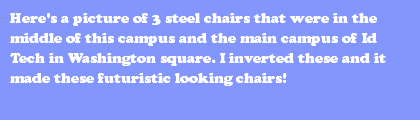 Here's a picture of 3 steel chairs that were in the middle of this campus and the main campus of Id Tech in Washington square. I inverted these and it made these futuristic looking chairs!
